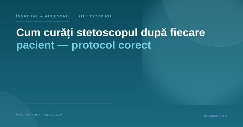 Cum curăți stetoscopul după fiecare pacient — protocol corect